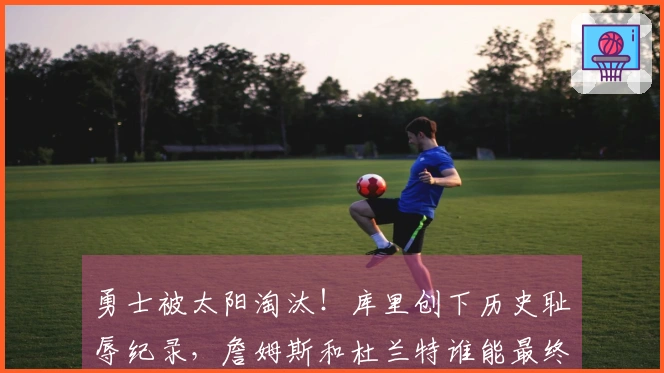 勇士被太阳淘汰！库里创下历史耻辱纪录，詹姆斯和杜兰特谁能最终胜出？