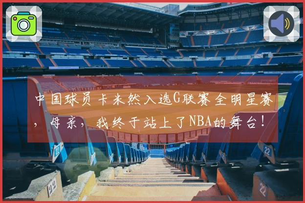 中国球员卡米然入选G联赛全明星赛，母亲，我终于站上了NBA的舞台！