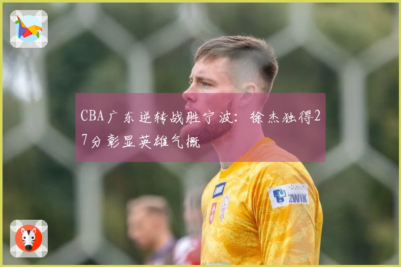 CBA广东逆转战胜宁波：徐杰独得27分彰显英雄气概