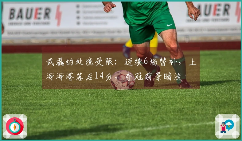 武磊的处境受限：连续6场替补，上海海港落后14分，夺冠前景暗淡