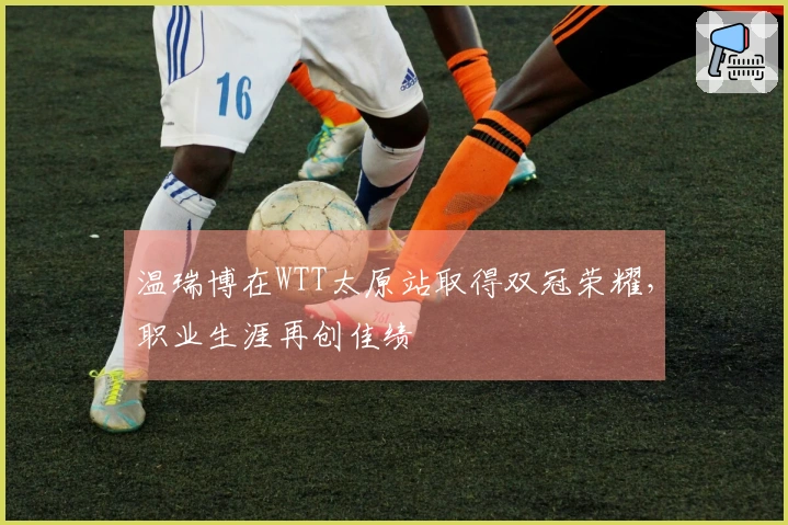 温瑞博在WTT太原站取得双冠荣耀，职业生涯再创佳绩