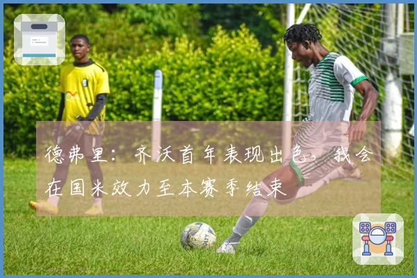 德弗里：齐沃首年表现出色，我会在国米效力至本赛季结束