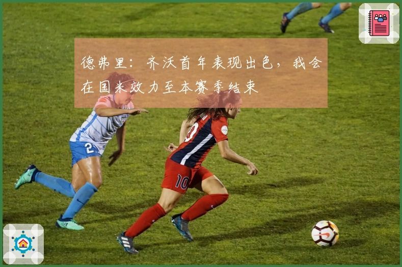 德弗里：齐沃首年表现出色，我会在国米效力至本赛季结束