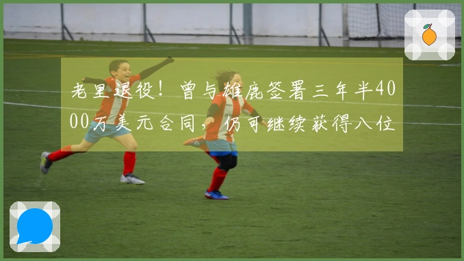 老里退役！曾与雄鹿签署三年半4000万美元合同，仍可继续获得八位数收入