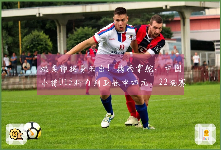 姚奕仰挺身而出！梅西掌舵，中国小将U15科内利亚独中四元，22场赛季轰进23球