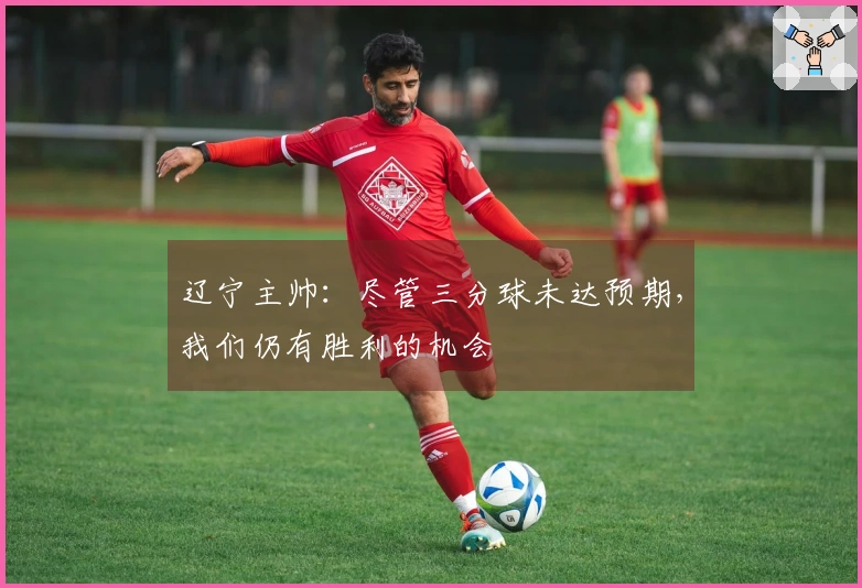 辽宁主帅：尽管三分球未达预期，我们仍有胜利的机会