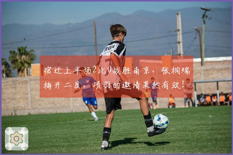 宿迁上半场2比0战胜南京，张桐瑞梅开二度，项羽的邀请果然有效！