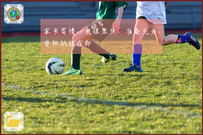 家书寄情，央媒聚焦，准备充分，崇阳挑战在即