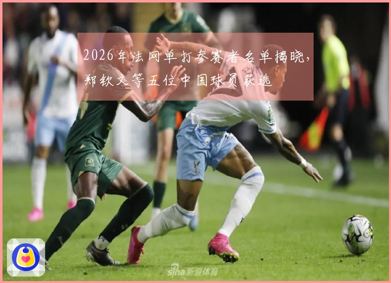 2026年法网单打参赛者名单揭晓，郑钦文等五位中国球员获选