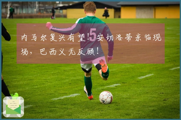 内马尔复兴有望！安切洛蒂亲临现场，巴西义无反顾！