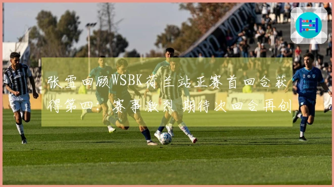 张雪回顾WSBK荷兰站正赛首回合获得第四：赛事激烈 期待次回合再创佳绩
