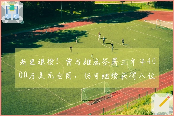 老里退役！曾与雄鹿签署三年半4000万美元合同，仍可继续获得八位数收入