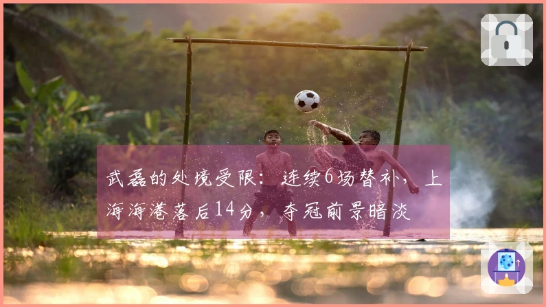 武磊的处境受限：连续6场替补，上海海港落后14分，夺冠前景暗淡