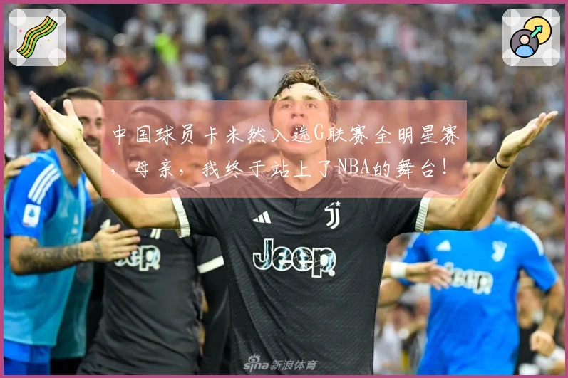 中国球员卡米然入选G联赛全明星赛，母亲，我终于站上了NBA的舞台！