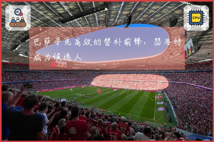巴萨寻觅高效的替补前锋，瑟洛特成为候选人